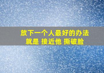 放下一个人最好的办法就是 接近他 撕破脸